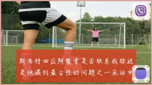 斯洛特回应阿隆索是否联系我称这是他遇到最古怪的问题之一采访中