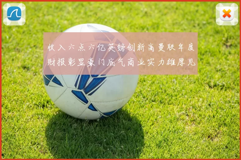 收入六点六亿英镑创新高曼联年度财报彰显豪门底气商业实力雄厚见